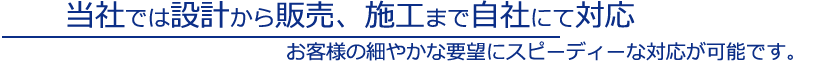 当社では設計から販売、施工まで自社にて対応。お客様の細やかな要望にスピーディーな対応が可能です。